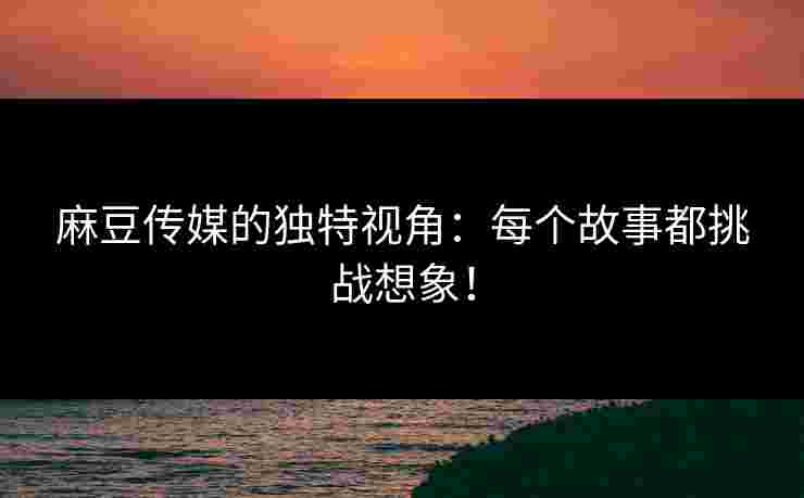 麻豆传媒的独特视角：每个故事都挑战想象！
