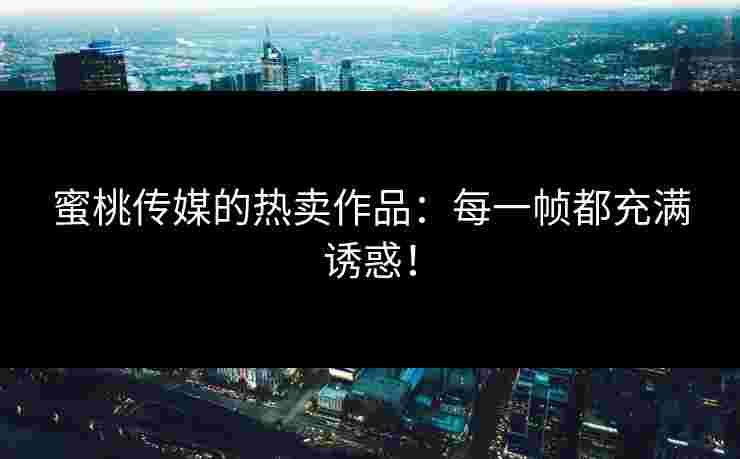 蜜桃传媒的热卖作品：每一帧都充满诱惑！