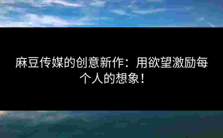 麻豆传媒的创意新作：用欲望激励每个人的想象！
