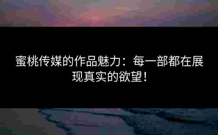 蜜桃传媒的作品魅力：每一部都在展现真实的欲望！