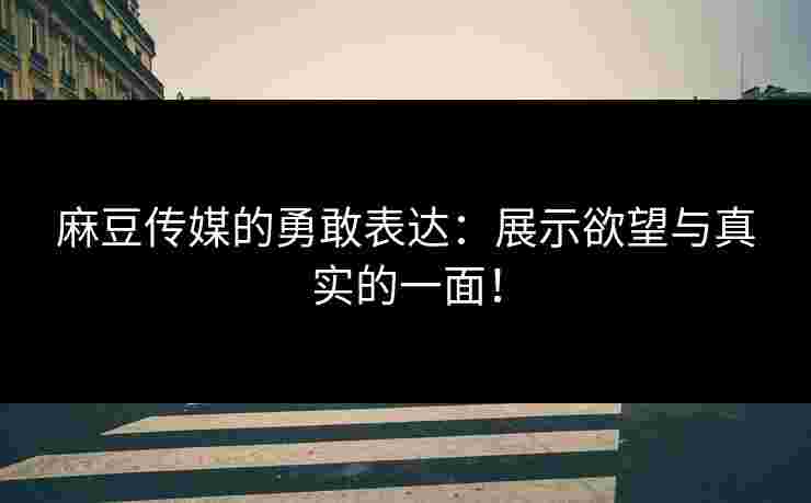 麻豆传媒的勇敢表达：展示欲望与真实的一面！