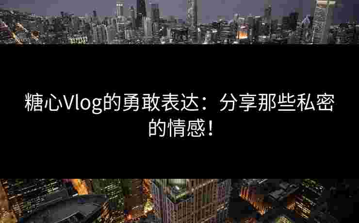 糖心Vlog的勇敢表达：分享那些私密的情感！