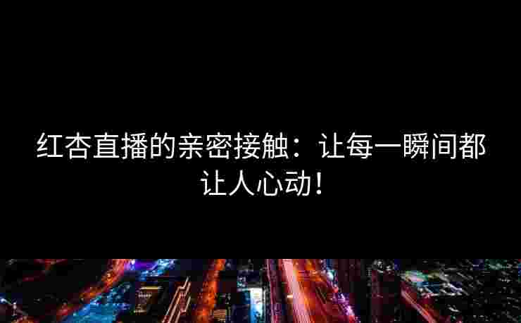 红杏直播的亲密接触：让每一瞬间都让人心动！