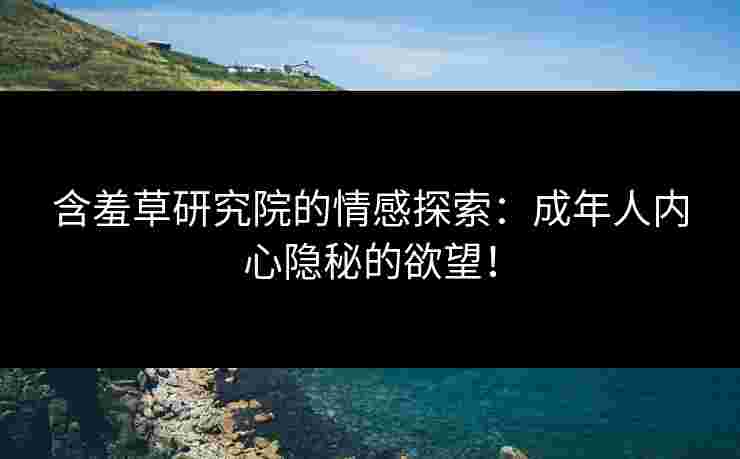 含羞草研究院的情感探索：成年人内心隐秘的欲望！
