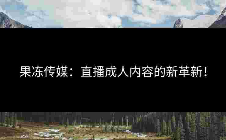 果冻传媒：直播成人内容的新革新！
