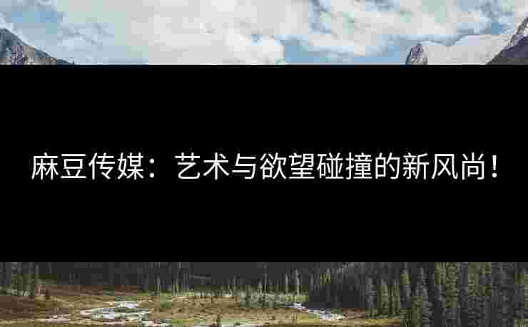 麻豆传媒：艺术与欲望碰撞的新风尚！