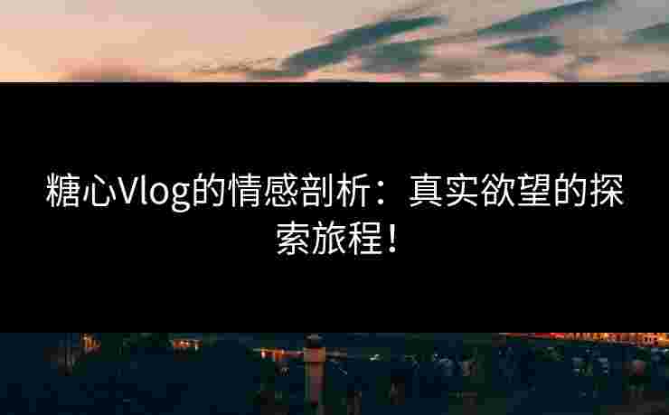 糖心Vlog的情感剖析：真实欲望的探索旅程！