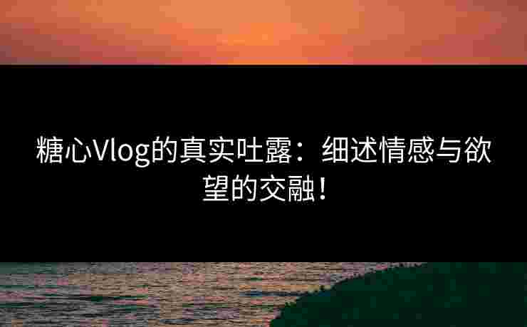 糖心Vlog的真实吐露：细述情感与欲望的交融！