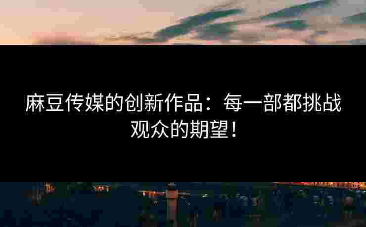 麻豆传媒的创新作品：每一部都挑战观众的期望！
