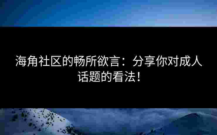 海角社区的畅所欲言：分享你对成人话题的看法！
