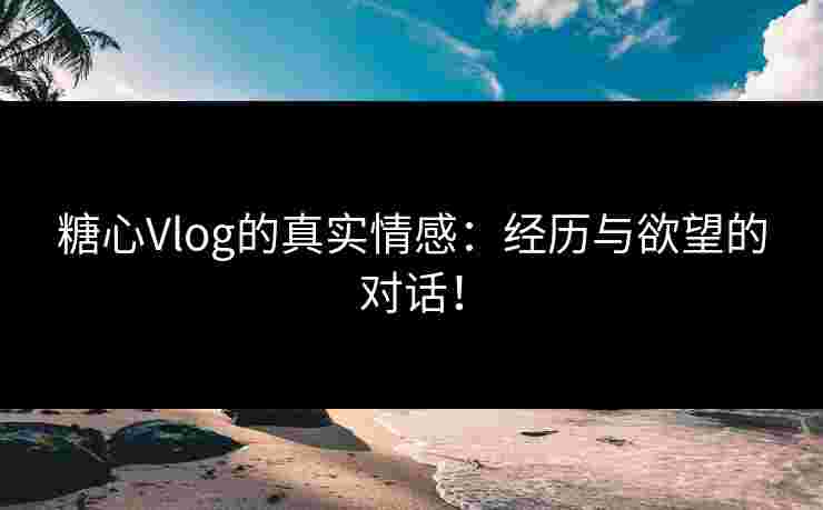 糖心Vlog的真实情感：经历与欲望的对话！
