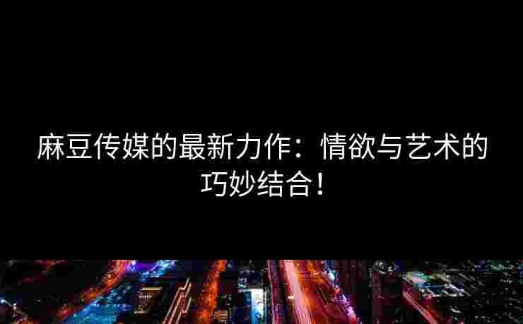 麻豆传媒的最新力作：情欲与艺术的巧妙结合！