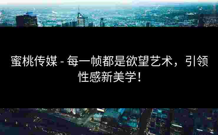 蜜桃传媒 - 每一帧都是欲望艺术，引领性感新美学！